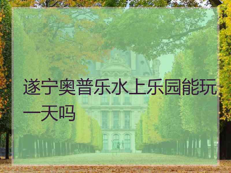 遂宁奥普乐水上乐园能玩一天吗