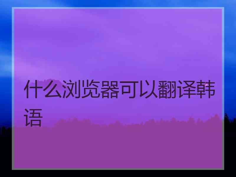 什么浏览器可以翻译韩语