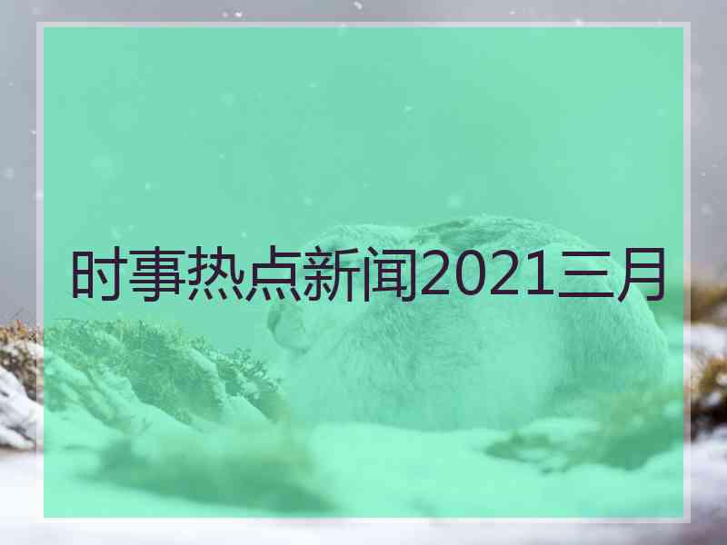 时事热点新闻2021三月