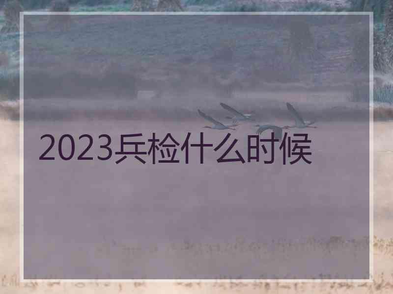 2023兵检什么时候