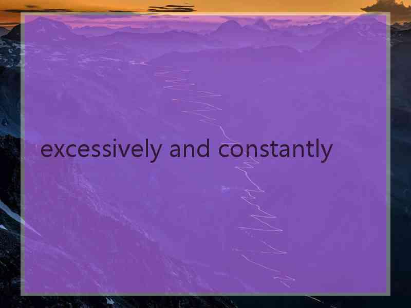 excessively and constantly