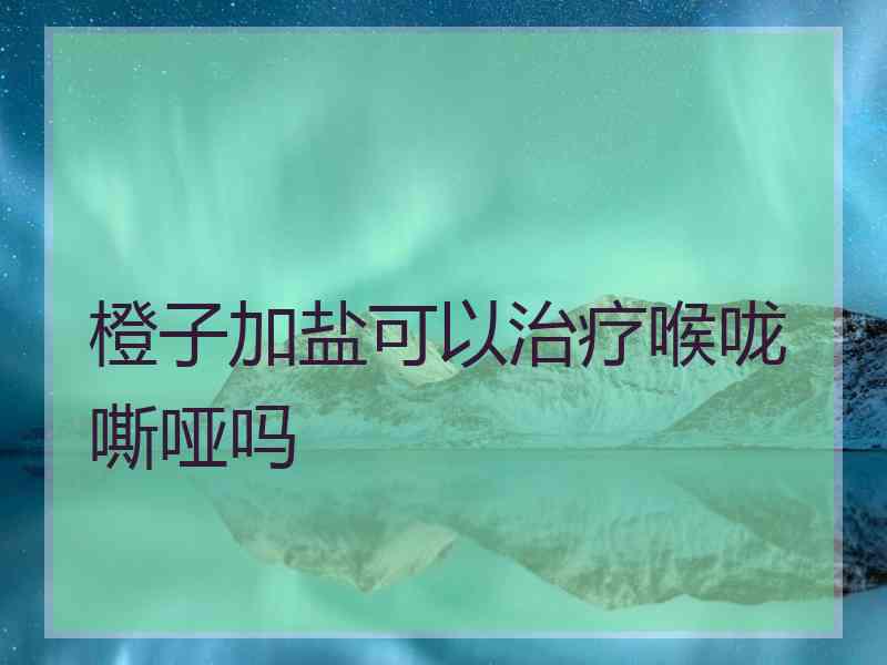 橙子加盐可以治疗喉咙嘶哑吗