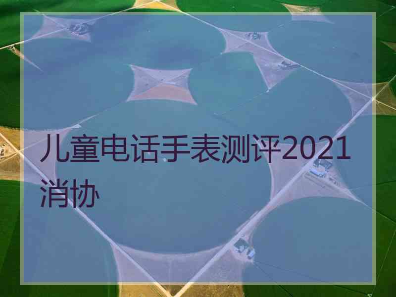 儿童电话手表测评2021消协