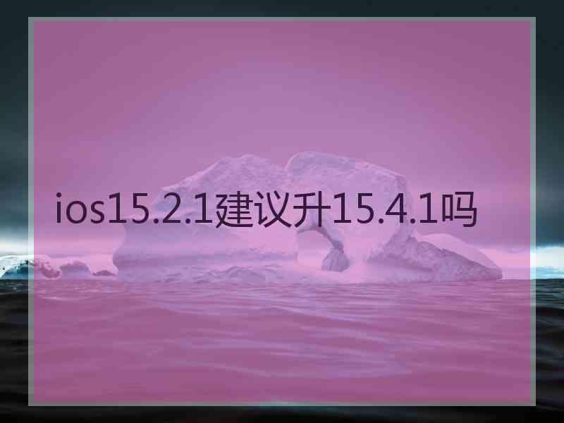 ios15.2.1建议升15.4.1吗