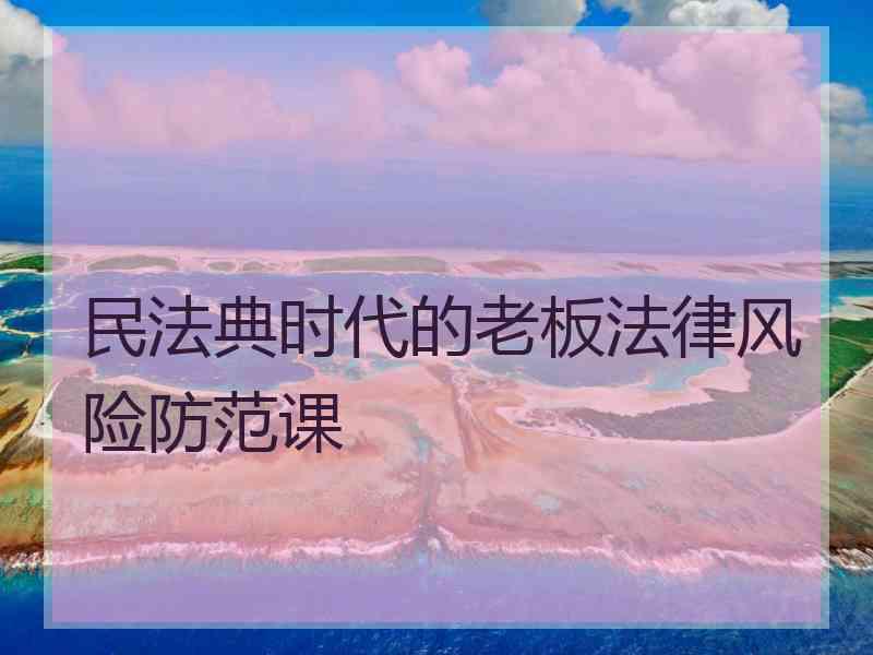 民法典时代的老板法律风险防范课