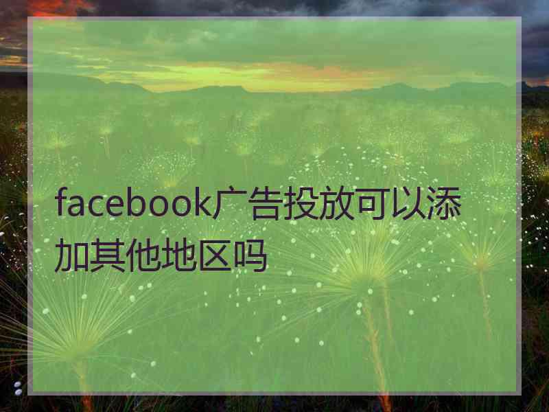 facebook广告投放可以添加其他地区吗