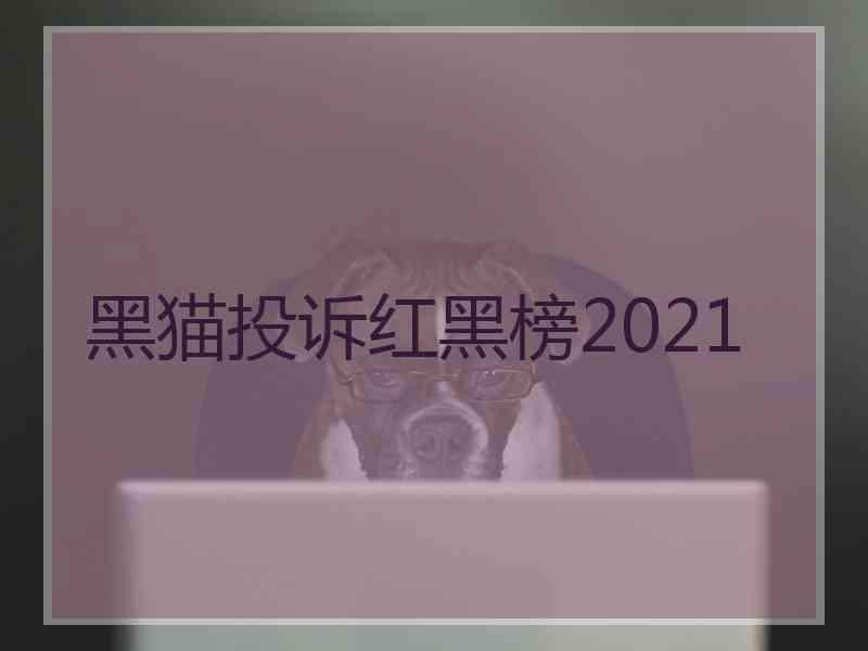 黑猫投诉红黑榜2021