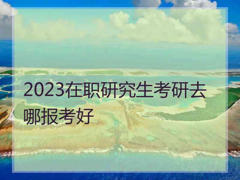 2023在职研究生考研去哪报考好