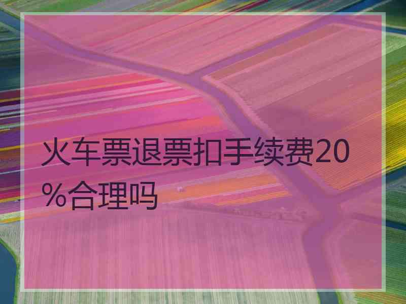 火车票退票扣手续费20%合理吗