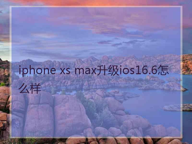 iphone xs max升级ios16.6怎么样