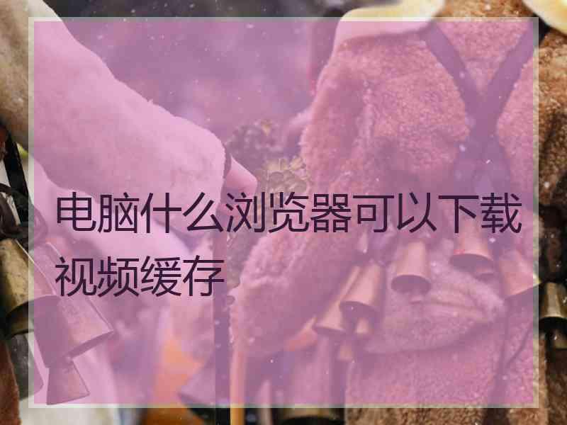 电脑什么浏览器可以下载视频缓存