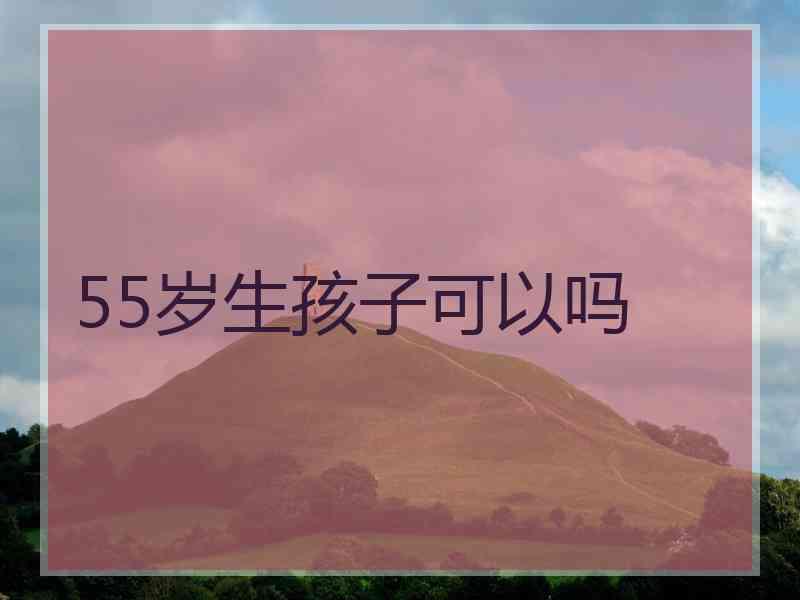 55岁生孩子可以吗