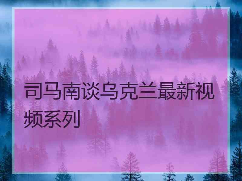 司马南谈乌克兰最新视频系列