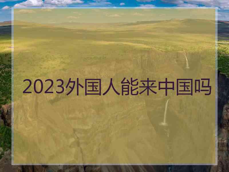 2023外国人能来中国吗