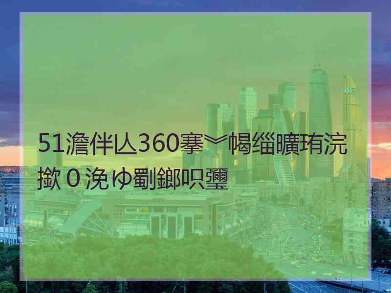 51澹伴亾360搴︾幆缁曠珛浣撳０浼ゆ劅鎯呮瓕