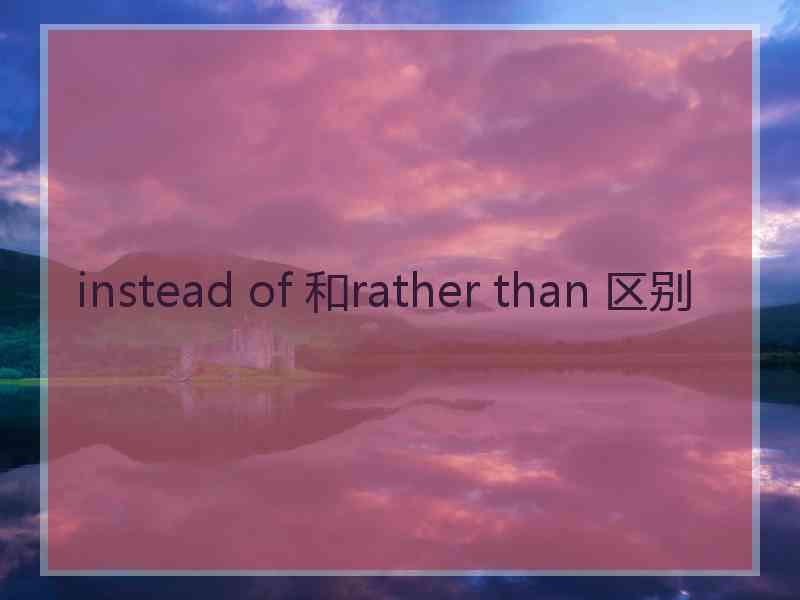 instead of 和rather than 区别