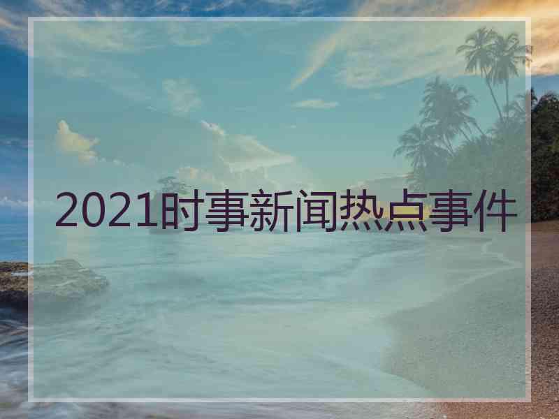 2021时事新闻热点事件