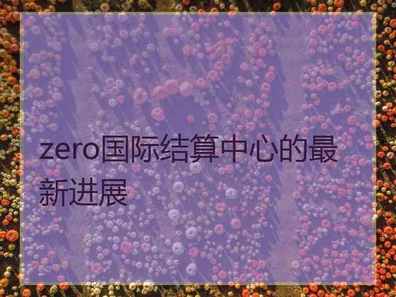 zero国际结算中心的最新进展