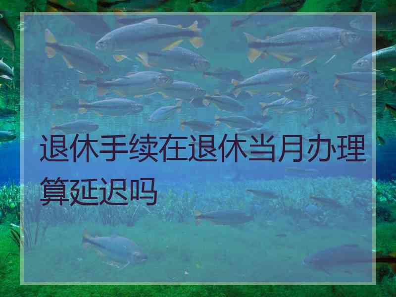 退休手续在退休当月办理算延迟吗