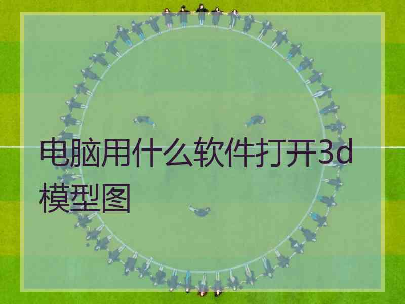 电脑用什么软件打开3d模型图