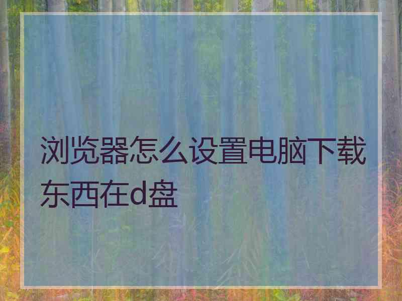 浏览器怎么设置电脑下载东西在d盘