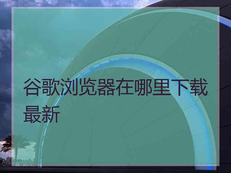 谷歌浏览器在哪里下载最新