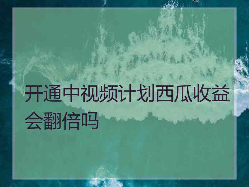 开通中视频计划西瓜收益会翻倍吗