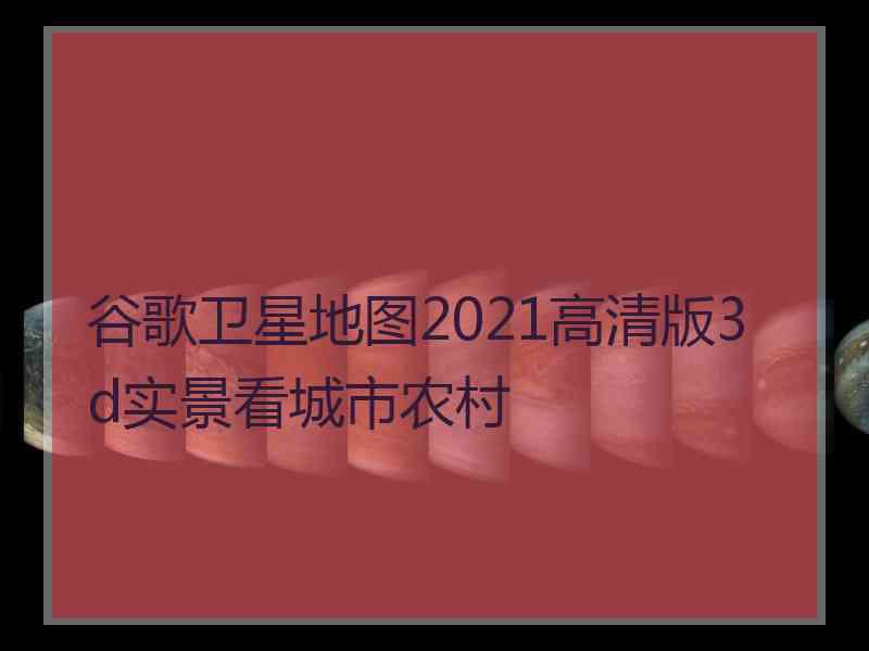 谷歌卫星地图2021高清版3d实景看城市农村