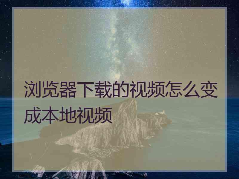 浏览器下载的视频怎么变成本地视频