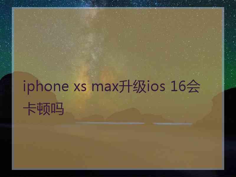 iphone xs max升级ios 16会卡顿吗