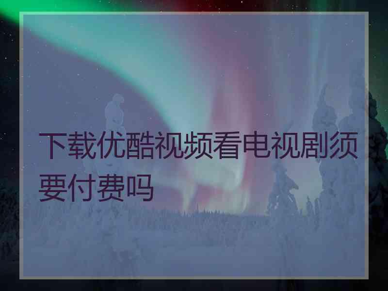 下载优酷视频看电视剧须要付费吗