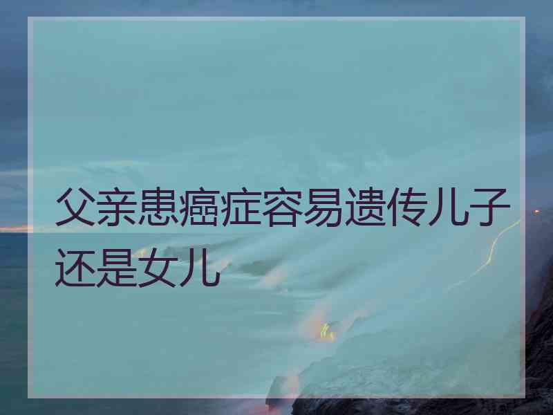 父亲患癌症容易遗传儿子还是女儿