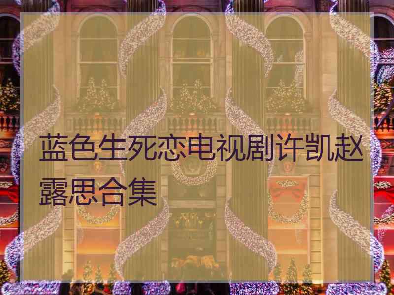 蓝色生死恋电视剧许凯赵露思合集