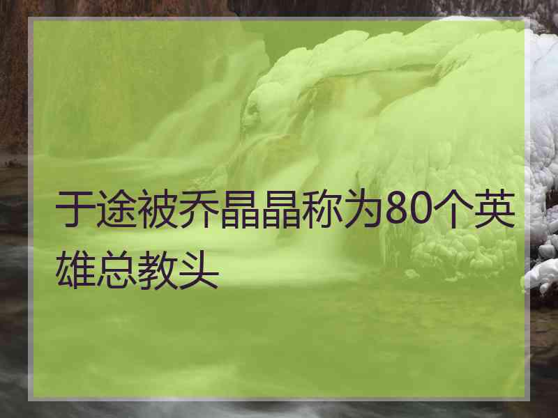 于途被乔晶晶称为80个英雄总教头