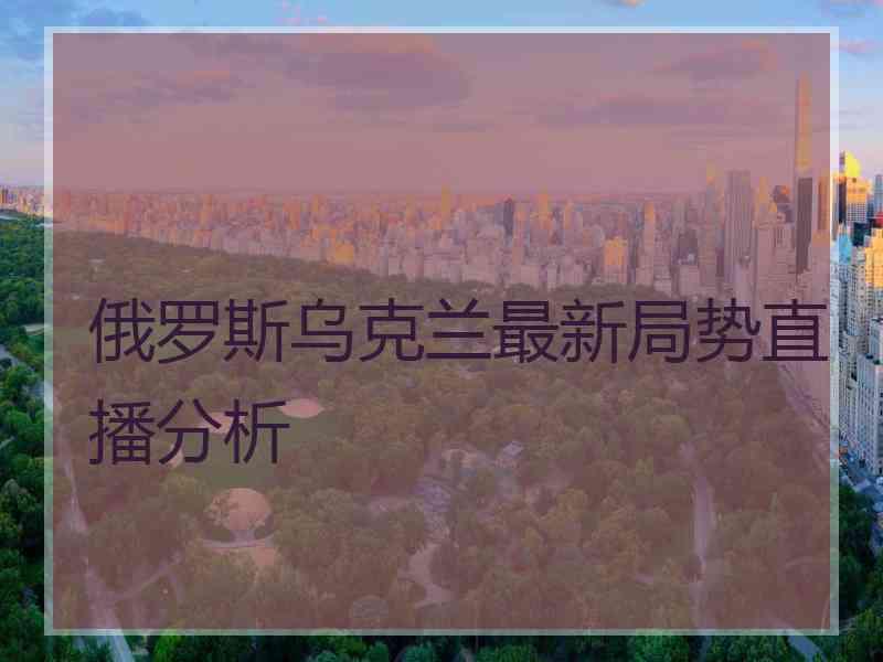 俄罗斯乌克兰最新局势直播分析