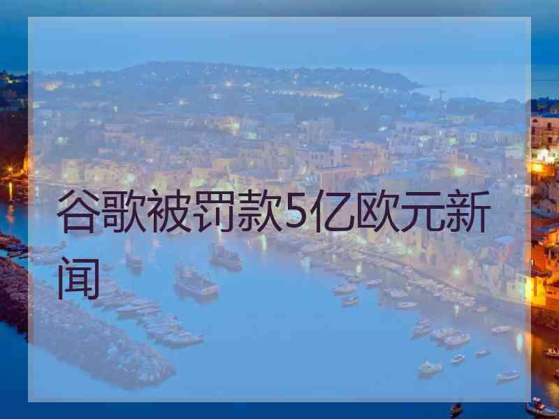 谷歌被罚款5亿欧元新闻