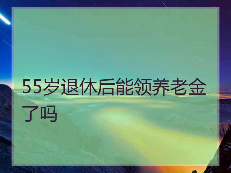 55岁退休后能领养老金了吗