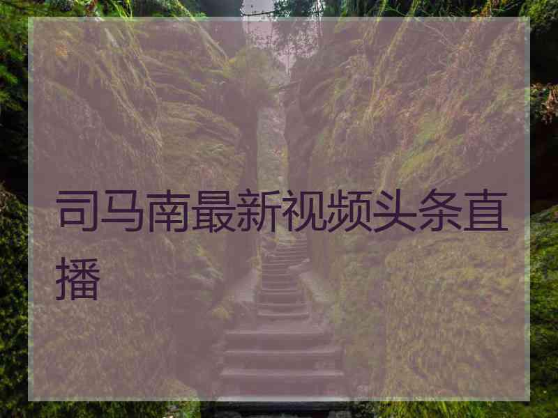 司马南最新视频头条直播