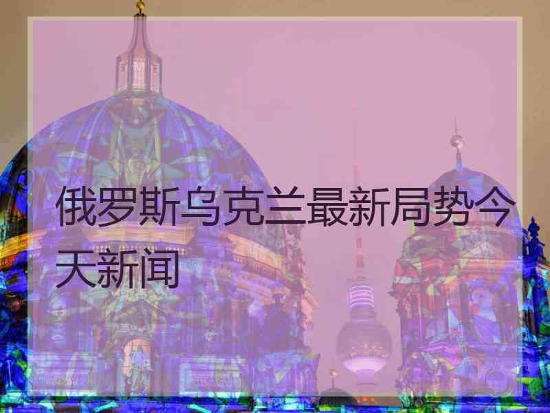 俄罗斯乌克兰最新局势今天新闻