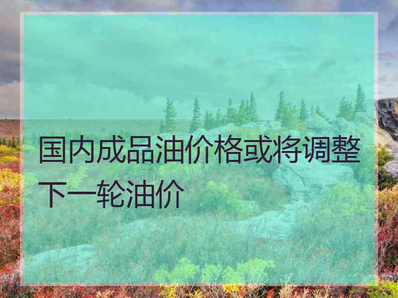 国内成品油价格或将调整下一轮油价