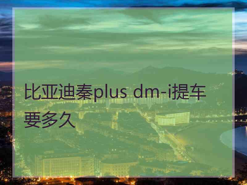 比亚迪秦plus dm-i提车要多久