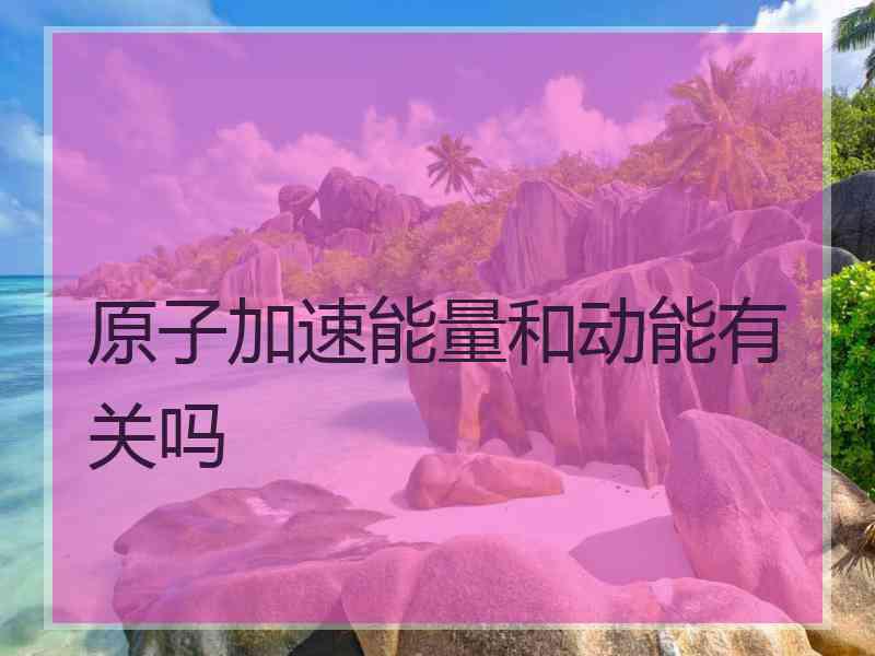 原子加速能量和动能有关吗