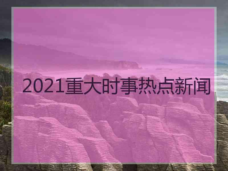 2021重大时事热点新闻